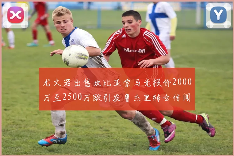 尤文若出售坎比亚索马竞报价2000万至2500万欧引发鲁杰里转会传闻