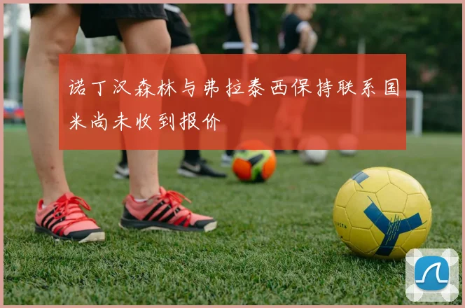 诺丁汉森林与弗拉泰西保持联系国米尚未收到报价