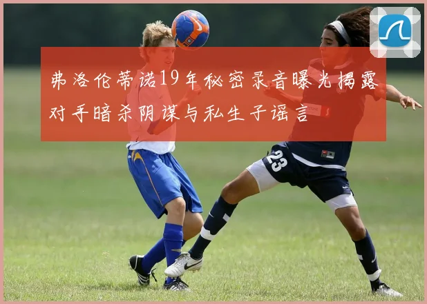 弗洛伦蒂诺19年秘密录音曝光揭露对手暗杀阴谋与私生子谣言