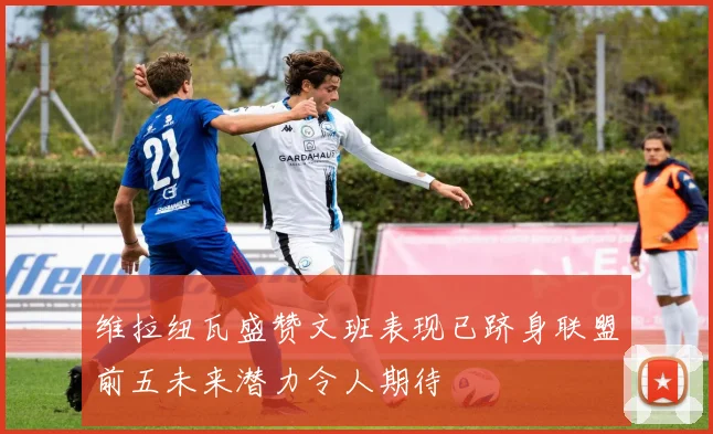 维拉纽瓦盛赞文班表现已跻身联盟前五未来潜力令人期待