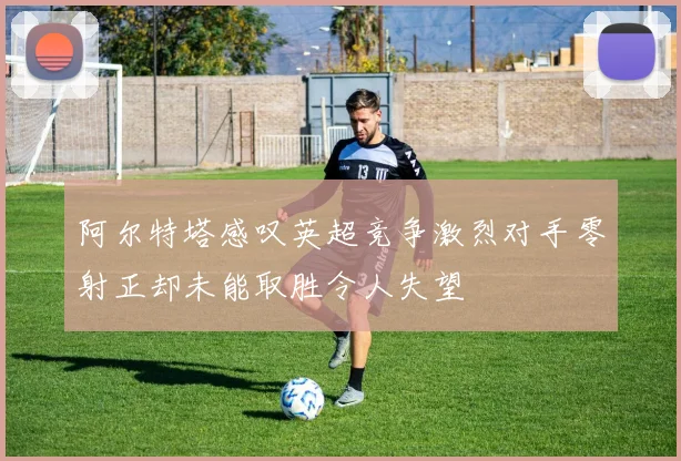 阿尔特塔感叹英超竞争激烈对手零射正却未能取胜令人失望