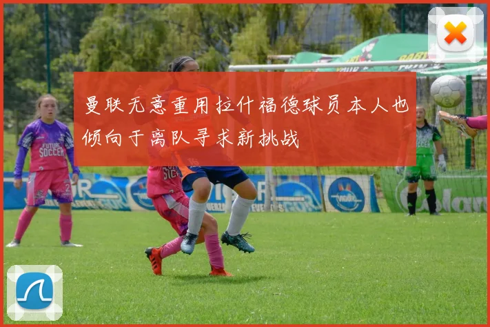 曼联无意重用拉什福德球员本人也倾向于离队寻求新挑战
