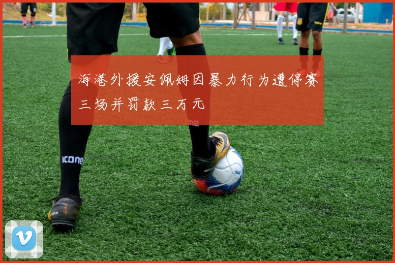 海港外援安佩姆因暴力行为遭停赛三场并罚款三万元