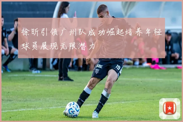 徐昕引领广州队成功崛起培养年轻球员展现无限潜力