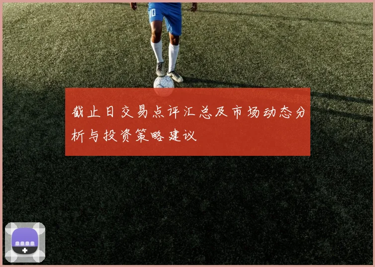 截止日交易点评汇总及市场动态分析与投资策略建议