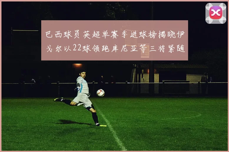 巴西球员英超单赛季进球榜揭晓伊戈尔以22球领跑库尼亚等三将紧随其后