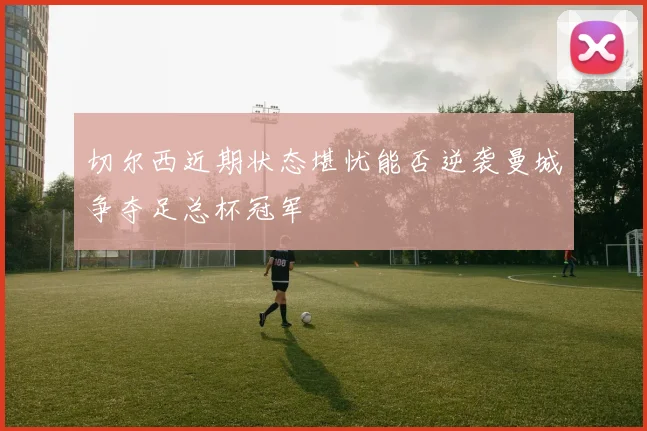 切尔西近期状态堪忧能否逆袭曼城争夺足总杯冠军