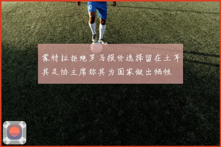 蒙特拉拒绝罗马报价选择留在土耳其足协主席称其为国家做出牺牲
